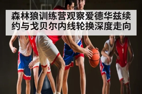 森林狼训练营观察爱德华兹续约与戈贝尔内线轮换深度走向