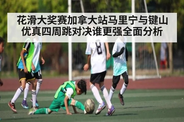 花滑大奖赛加拿大站马里宁与键山优真四周跳对决谁更强全面分析