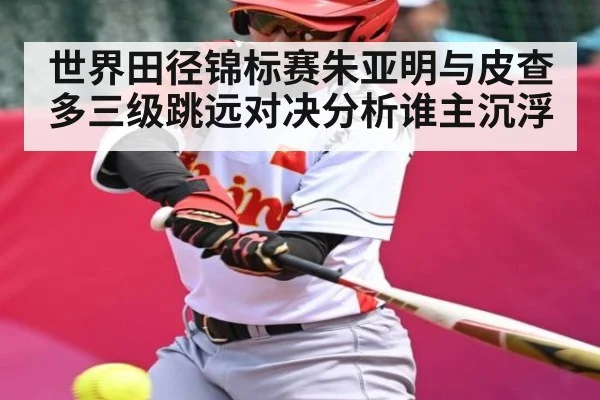 世界田径锦标赛朱亚明与皮查多三级跳远对决分析谁主沉浮
